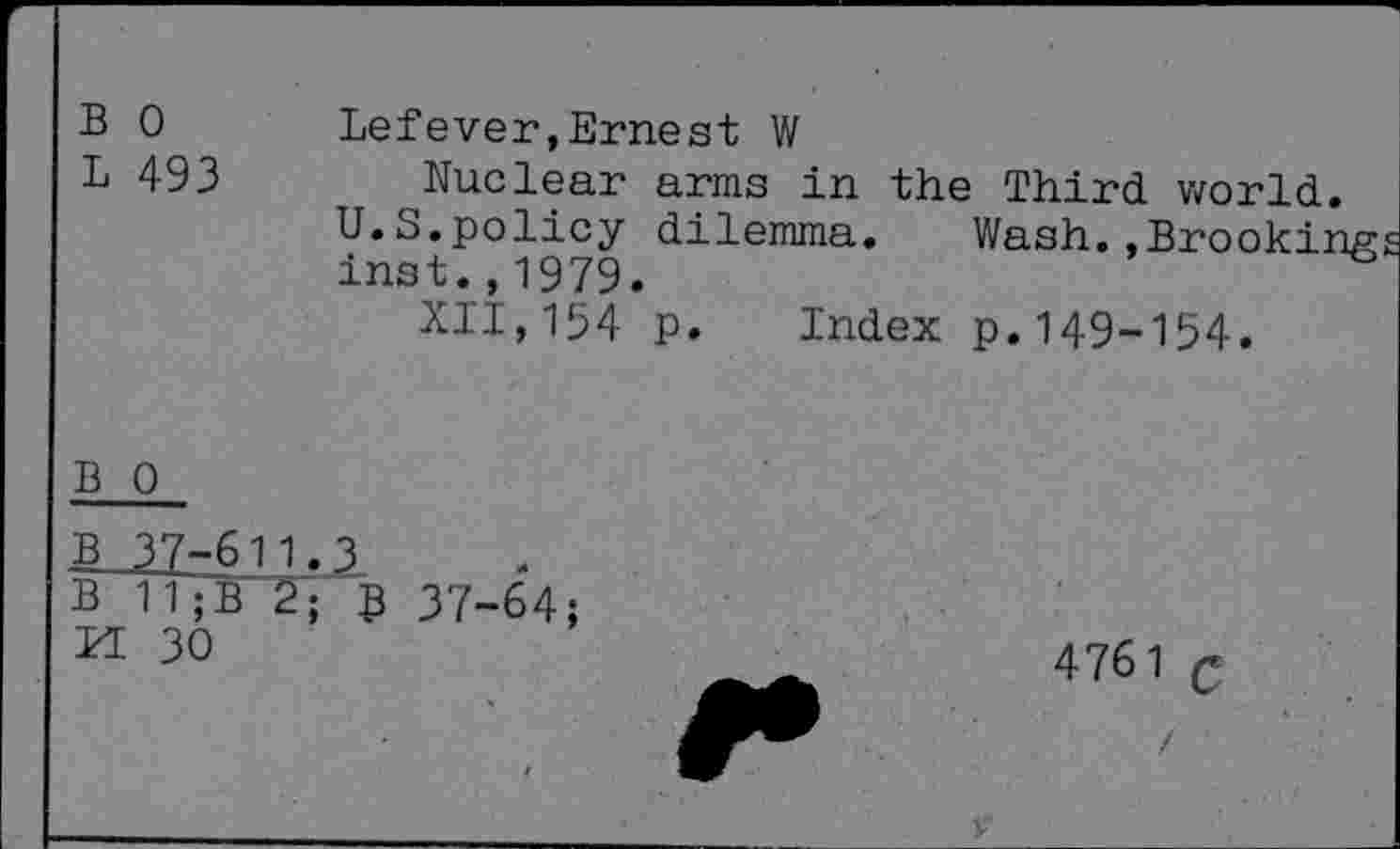 ﻿B 0 L 493	Lefever,Ernest W ^Nuclear arms in the Third world. U.S.policy dilemma. Wash.,Brooking Inst.,1979. XII,154 p. Index p.149-154.
B 0
B 37-611.3
B 11;B 2; 5 37-64; n 30
4761 g